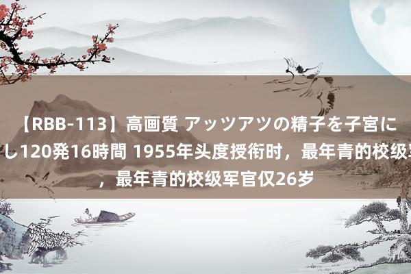 【RBB-113】高画質 アッツアツの精子を子宮に孕ませ中出し120発16時間 1955年头度授衔时，最年青的校级军官仅26岁