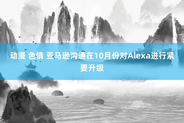 动漫 色情 亚马逊沟通在10月份对Alexa进行紧要升级