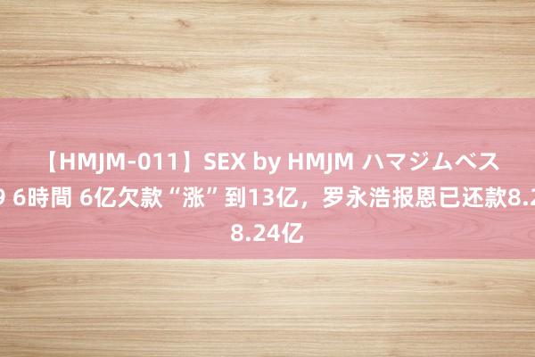 【HMJM-011】SEX by HMJM ハマジムベスト09 6時間 6亿欠款“涨”到13亿，罗永浩报恩已还款8.24亿