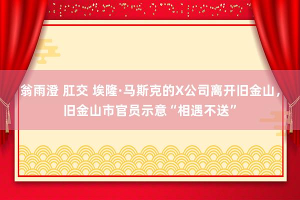 翁雨澄 肛交 埃隆·马斯克的X公司离开旧金山，旧金山市官员示意“相遇不送”