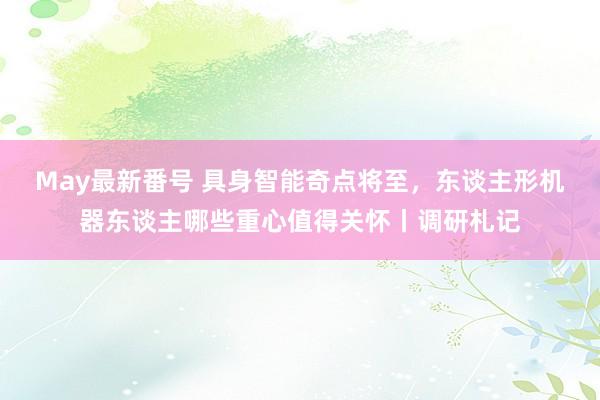 May最新番号 具身智能奇点将至，东谈主形机器东谈主哪些重心值得关怀丨调研札记