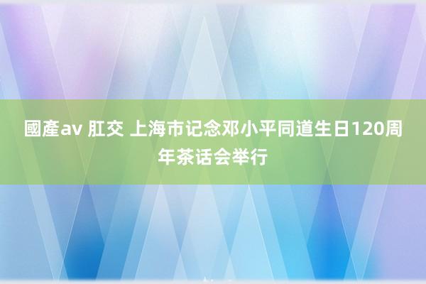 國產av 肛交 上海市记念邓小平同道生日120周年茶话会举行