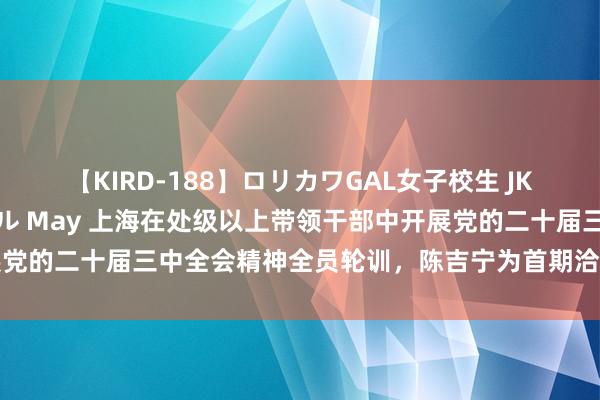 【KIRD-188】ロリカワGAL女子校生 JK連続一撃顔射ハイスクール May 上海在处级以上带领干部中开展党的二十届三中全会精神全员轮训，陈吉宁为首期洽商班作开班阐发