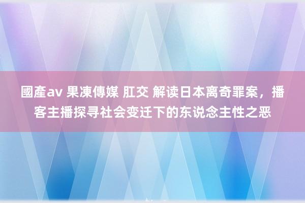 國產av 果凍傳媒 肛交 解读日本离奇罪案，播客主播探寻社会变迁下的东说念主性之恶