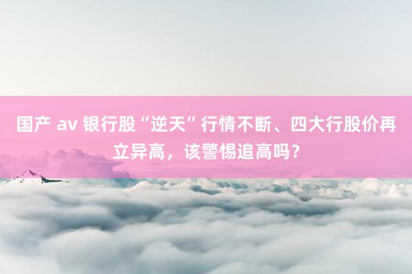 国产 av 银行股“逆天”行情不断、四大行股价再立异高，该警惕追高吗？