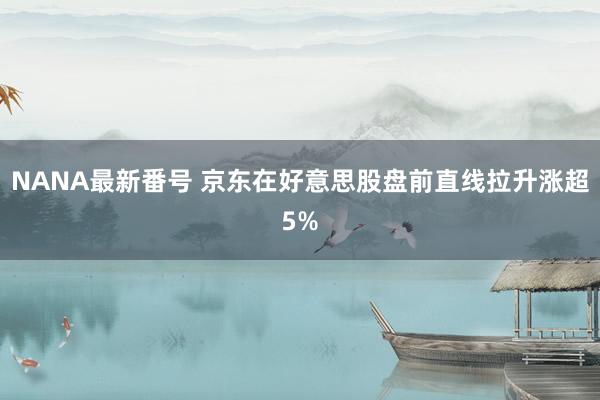 NANA最新番号 京东在好意思股盘前直线拉升涨超5%