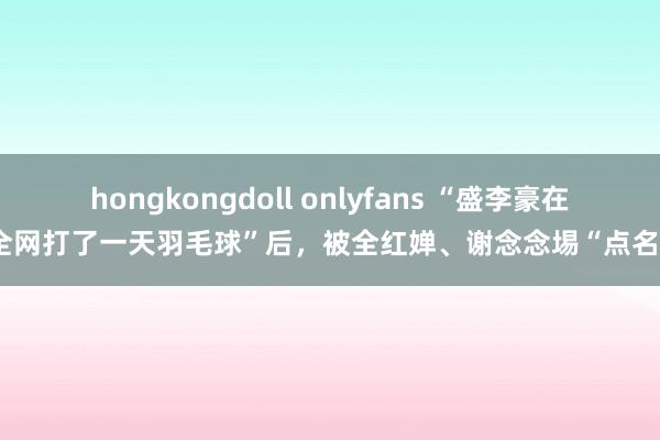 hongkongdoll onlyfans “盛李豪在全网打了一天羽毛球”后，被全红婵、谢念念埸“点名”