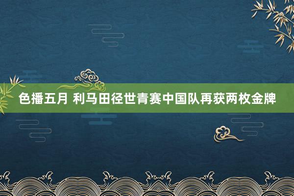 色播五月 利马田径世青赛中国队再获两枚金牌