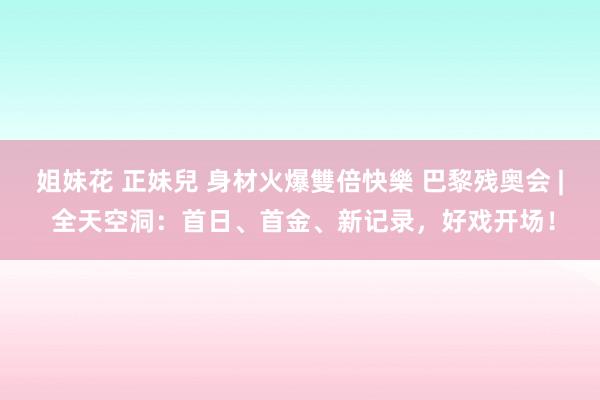 姐妹花 正妹兒 身材火爆雙倍快樂 巴黎残奥会 | 全天空洞：首日、首金、新记录，好戏开场！