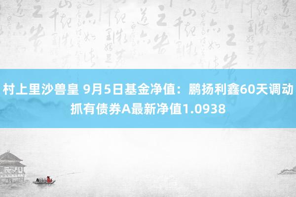 村上里沙兽皇 9月5日基金净值：鹏扬利鑫60天调动抓有债券A最新净值1.0938