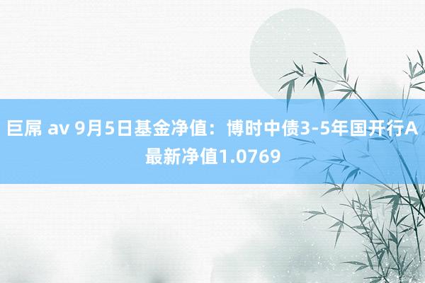 巨屌 av 9月5日基金净值：博时中债3-5年国开行A最新净值1.0769