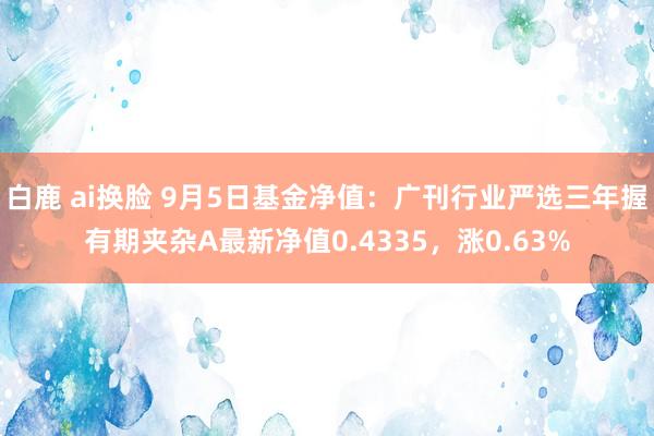 白鹿 ai换脸 9月5日基金净值：广刊行业严选三年握有期夹杂A最新净值0.4335，涨0.63%