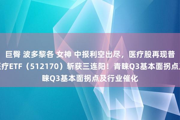 巨臀 波多黎各 女神 中报利空出尽，医疗股再现普涨行情，医疗ETF（512170）斩获三连阳！青睐Q3基本面拐点及行业催化