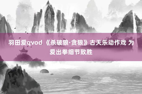 羽田爱qvod 《杀破狼·贪狼》古天乐动作戏 为爱出拳细节致胜