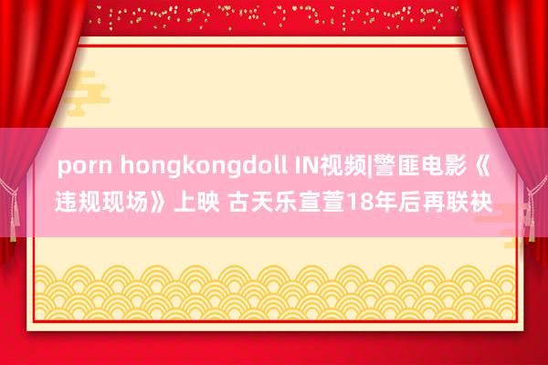 porn hongkongdoll IN视频|警匪电影《违规现场》上映 古天乐宣萱18年后再联袂