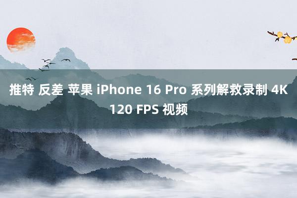 推特 反差 苹果 iPhone 16 Pro 系列解救录制 4K120 FPS 视频