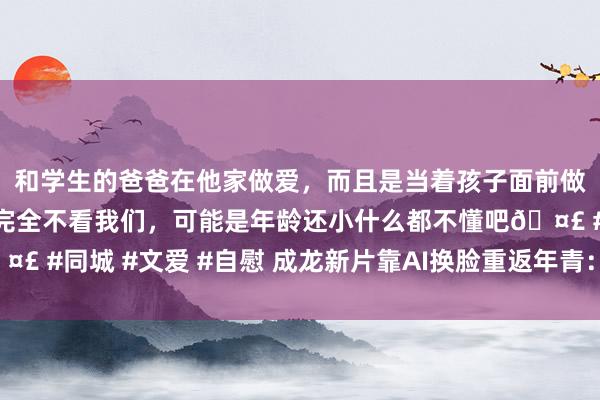 和学生的爸爸在他家做爱，而且是当着孩子面前做爱，太刺激了，孩子完全不看我们，可能是年龄还小什么都不懂吧🤣 #同城 #文爱 #自慰 成龙新片靠AI换脸重返年青：电影《据说》上映