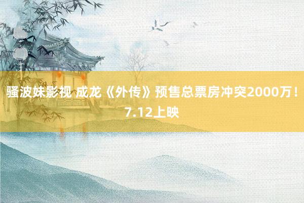 骚波妹影视 成龙《外传》预售总票房冲突2000万！7.12上映