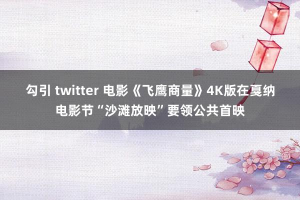 勾引 twitter 电影《飞鹰商量》4K版在戛纳电影节“沙滩放映”要领公共首映