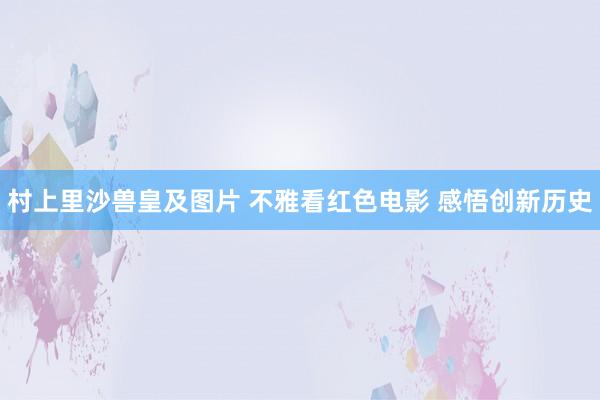 村上里沙兽皇及图片 不雅看红色电影 感悟创新历史