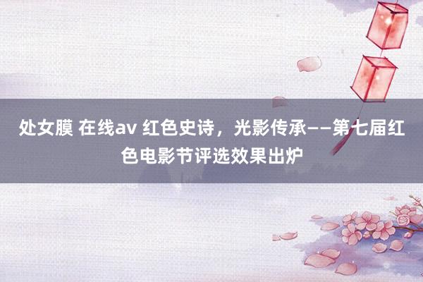 处女膜 在线av 红色史诗，光影传承——第七届红色电影节评选效果出炉