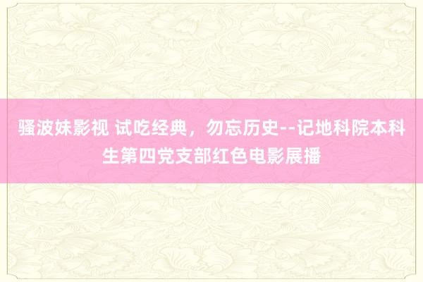 骚波妹影视 试吃经典，勿忘历史--记地科院本科生第四党支部红色电影展播