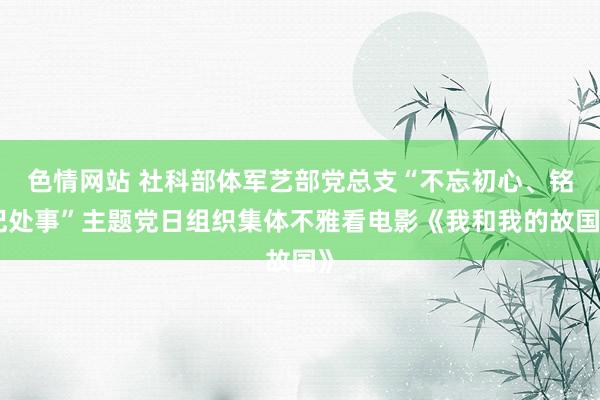 色情网站 社科部体军艺部党总支“不忘初心、铭记处事”主题党日组织集体不雅看电影《我和我的故国》