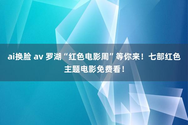 ai换脸 av 罗湖“红色电影周”等你来！七部红色主题电影免费看！