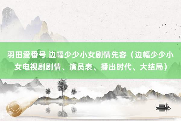 羽田爱番号 边幅少少小女剧情先容（边幅少少小女电视剧剧情、演员表、播出时代、大结局）