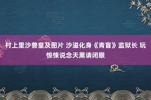 村上里沙兽皇及图片 沙溢化身《青盲》监狱长 玩惊悚说念天黑请闭眼