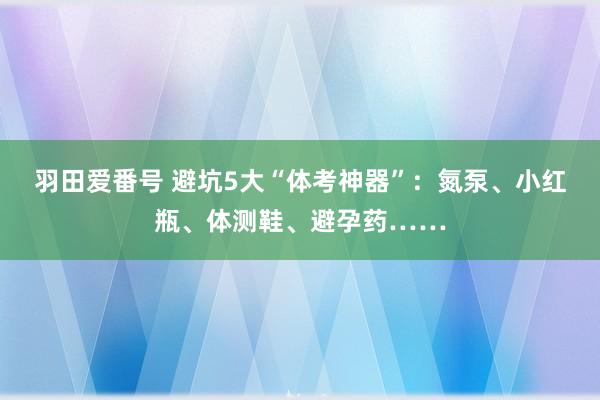 羽田爱番号 避坑5大“体考神器”：氮泵、小红瓶、体测鞋、避孕药……