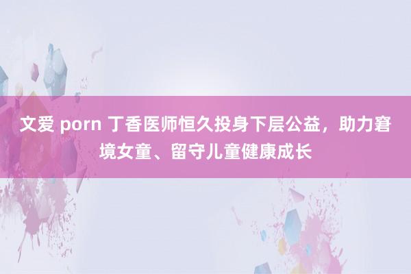 文爱 porn 丁香医师恒久投身下层公益，助力窘境女童、留守儿童健康成长