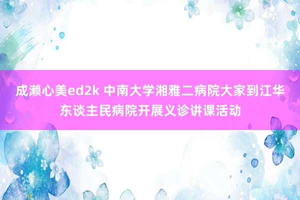 成濑心美ed2k 中南大学湘雅二病院大家到江华东谈主民病院开展义诊讲课活动