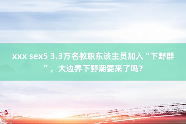 xxx sex5 3.3万名教职东谈主员加入“下野群”，大边界下野潮要来了吗？