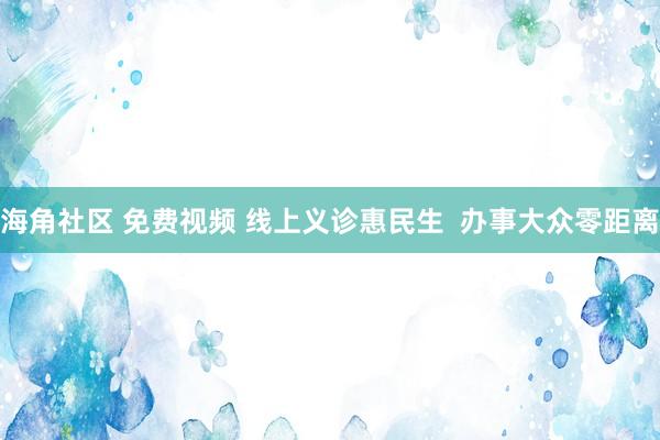 海角社区 免费视频 线上义诊惠民生  办事大众零距离