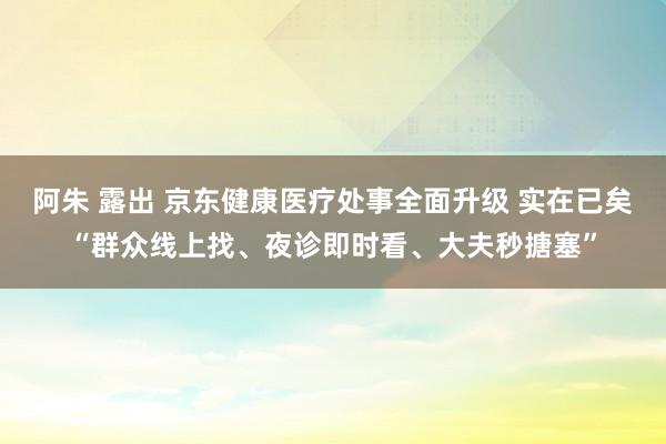 阿朱 露出 京东健康医疗处事全面升级 实在已矣“群众线上找、夜诊即时看、大夫秒搪塞”