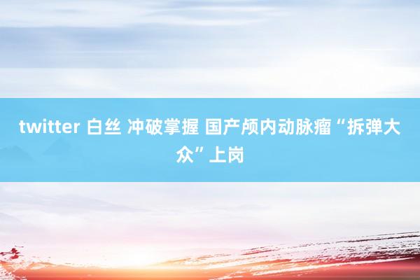 twitter 白丝 冲破掌握 国产颅内动脉瘤“拆弹大众”上岗