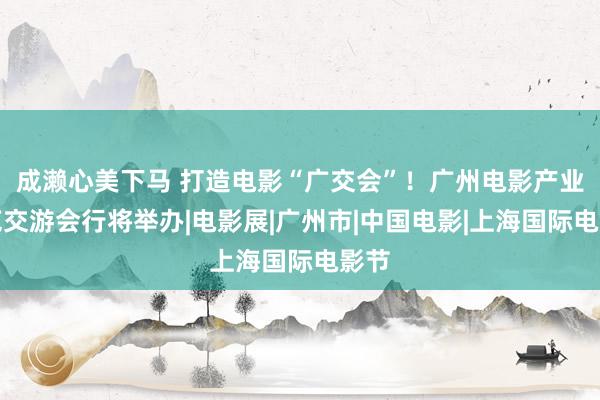 成濑心美下马 打造电影“广交会”！广州电影产业博览交游会行将举办|电影展|广州市|中国电影|上海国际电影节