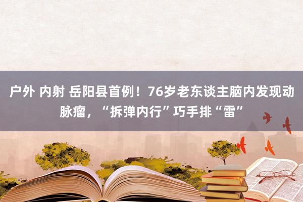 户外 内射 岳阳县首例！76岁老东谈主脑内发现动脉瘤，“拆弹内行”巧手排“雷”