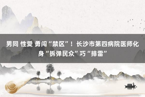 男同 性愛 勇闯“禁区”！长沙市第四病院医师化身“拆弹民众”巧“排雷”