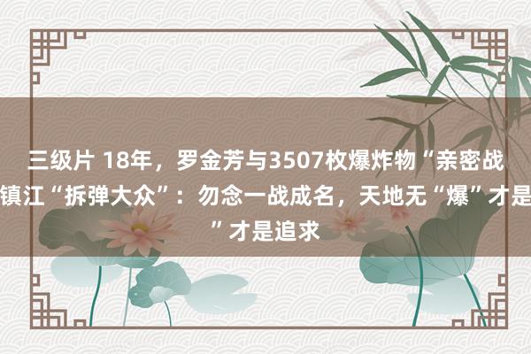 三级片 18年，罗金芳与3507枚爆炸物“亲密战斗” 镇江“拆弹大众”：勿念一战成名，天地无“爆”才是追求