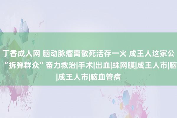 丁香成人网 脑动脉瘤离散死活存一火 成王人这家公立病院 “拆弹群众”奋力救治|手术|出血|蛛网膜|成王人市|脑血管病