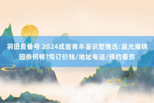 羽田爱番号 2024成皆青羊鉴识墅推选:蓝光雍锦园奈何样?笃订价钱/地址电话/预约看房