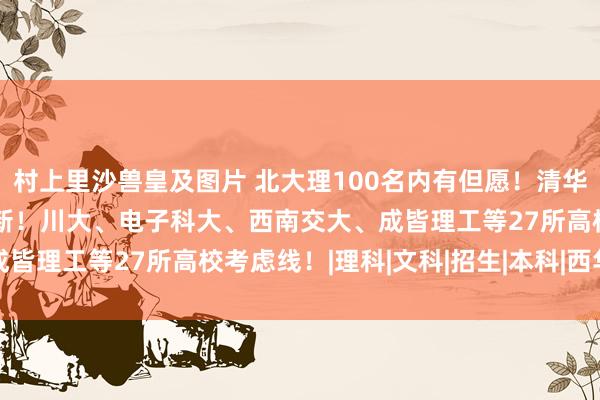 村上里沙兽皇及图片 北大理100名内有但愿！清华690分提议走强基！最新！川大、电子科大、西南交大、成皆理工等27所高校考虑线！|理科|文科|招生|本科|西华大学