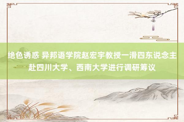 绝色诱惑 异邦语学院赵宏宇教授一滑四东说念主赴四川大学、西南大学进行调研筹议